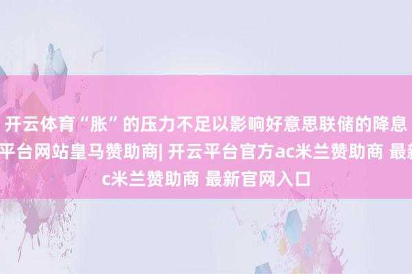 开云体育“胀”的压力不足以影响好意思联储的降息交替-开云平台网站皇马赞助商| 开云平台官方ac米兰赞助商 最新官网入口