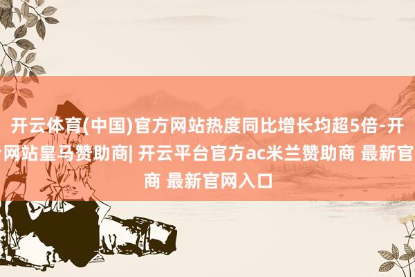 开云体育(中国)官方网站热度同比增长均超5倍-开云平台网站皇马赞助商| 开云平台官方ac米兰赞助商 最新官网入口
