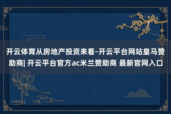 开云体育　　从房地产投资来看-开云平台网站皇马赞助商| 开云平台官方ac米兰赞助商 最新官网入口