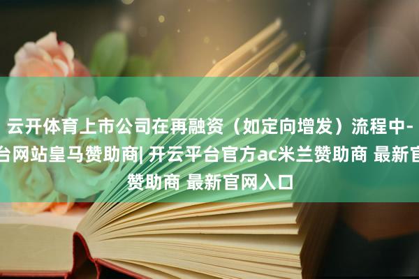 云开体育上市公司在再融资（如定向增发）流程中-开云平台网站皇马赞助商| 开云平台官方ac米兰赞助商 最新官网入口
