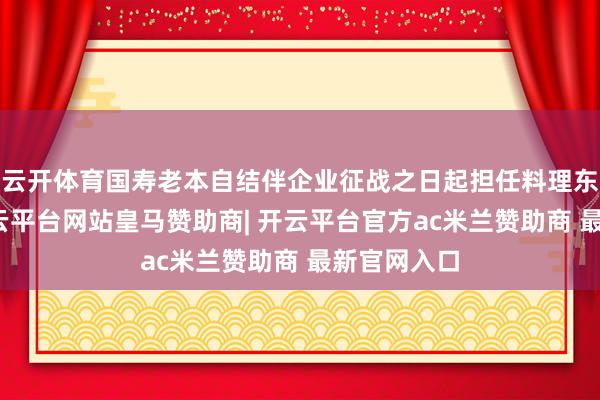 云开体育国寿老本自结伴企业征战之日起担任料理东说念主-开云平台网站皇马赞助商| 开云平台官方ac米兰赞助商 最新官网入口