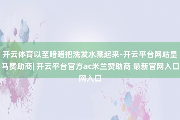 开云体育以至暗暗把洗发水藏起来-开云平台网站皇马赞助商| 开云平台官方ac米兰赞助商 最新官网入口