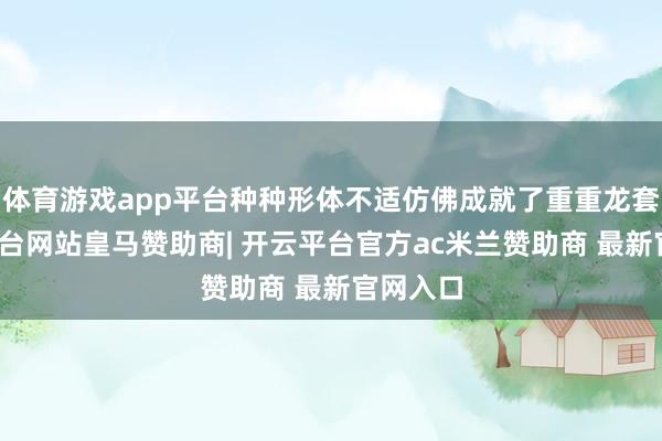 体育游戏app平台种种形体不适仿佛成就了重重龙套-开云平台网站皇马赞助商| 开云平台官方ac米兰赞助商 最新官网入口