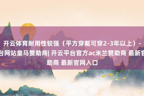 开云体育耐用性较强（平方穿戴可穿2-3年以上）-开云平台网站皇马赞助商| 开云平台官方ac米兰赞助商 最新官网入口