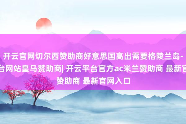 开云官网切尔西赞助商好意思国高出需要格陵兰岛-开云平台网站皇马赞助商| 开云平台官方ac米兰赞助商 最新官网入口