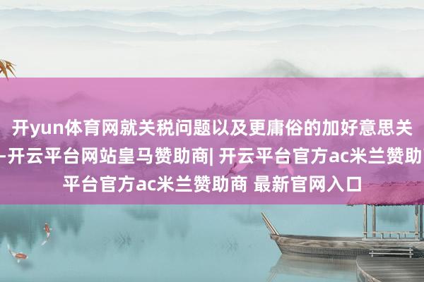开yun体育网就关税问题以及更庸俗的加好意思关系进行全面磋议-开云平台网站皇马赞助商| 开云平台官方ac米兰赞助商 最新官网入口