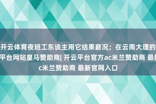 开云体育夜班工东谈主用它结果窘况；在云南大理的景区-开云平台网站皇马赞助商| 开云平台官方ac米兰赞助商 最新官网入口