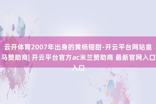 云开体育2007年出身的黄杨钿甜-开云平台网站皇马赞助商| 开云平台官方ac米兰赞助商 最新官网入口