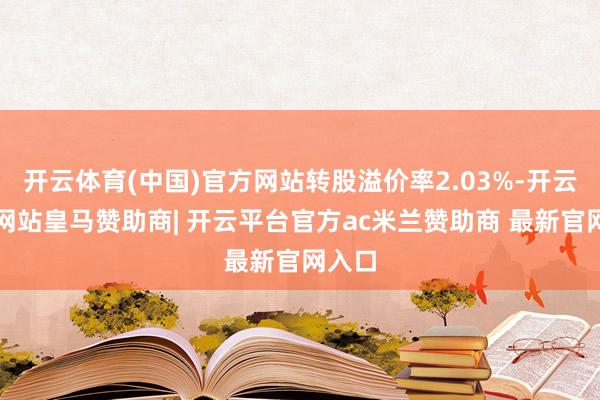 开云体育(中国)官方网站转股溢价率2.03%-开云平台网站皇马赞助商| 开云平台官方ac米兰赞助商 最新官网入口