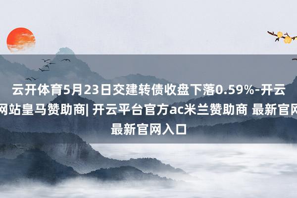 云开体育5月23日交建转债收盘下落0.59%-开云平台网站皇马赞助商| 开云平台官方ac米兰赞助商 最新官网入口