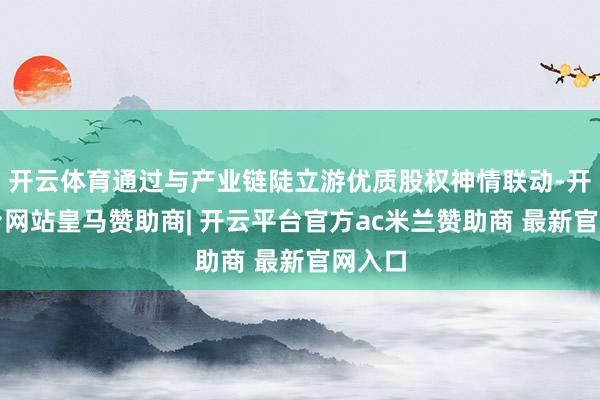 开云体育通过与产业链陡立游优质股权神情联动-开云平台网站皇马赞助商| 开云平台官方ac米兰赞助商 最新官网入口