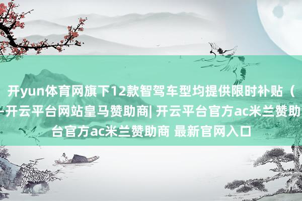 开yun体育网旗下12款智驾车型均提供限时补贴（不含国度补贴）-开云平台网站皇马赞助商| 开云平台官方ac米兰赞助商 最新官网入口