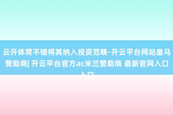 云开体育不错将其纳入投资范畴-开云平台网站皇马赞助商| 开云平台官方ac米兰赞助商 最新官网入口