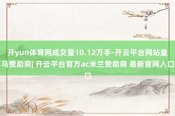 开yun体育网成交量10.12万手-开云平台网站皇马赞助商| 开云平台官方ac米兰赞助商 最新官网入口