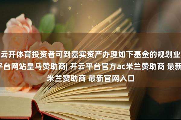 云开体育投资者可到嘉实资产办理如下基金的规划业务-开云平台网站皇马赞助商| 开云平台官方ac米兰赞助商 最新官网入口