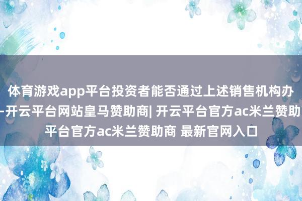 体育游戏app平台投资者能否通过上述销售机构办理基金上述业务-开云平台网站皇马赞助商| 开云平台官方ac米兰赞助商 最新官网入口