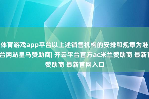 体育游戏app平台以上述销售机构的安排和规章为准-开云平台网站皇马赞助商| 开云平台官方ac米兰赞助商 最新官网入口