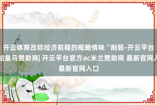 开云体育改称经济前程的概略情味“削弱-开云平台网站皇马赞助商| 开云平台官方ac米兰赞助商 最新官网入口