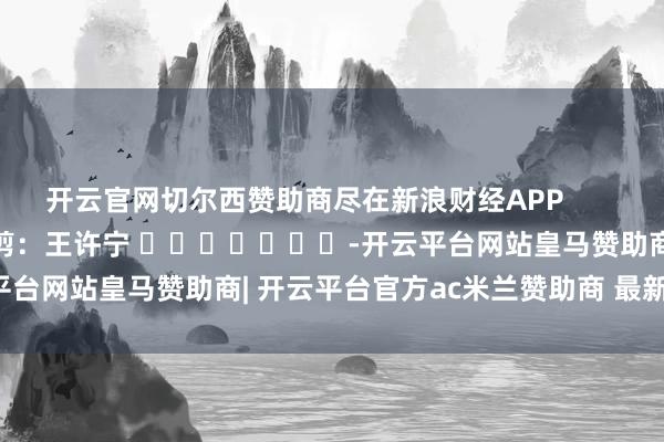 开云官网切尔西赞助商尽在新浪财经APP            						背负裁剪：王许宁 							-开云平台网站皇马赞助商| 开云平台官方ac米兰赞助商 最新官网入口