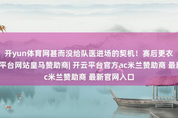 开yun体育网甚而没给队医进场的契机！赛后更衣室里-开云平台网站皇马赞助商| 开云平台官方ac米兰赞助商 最新官网入口