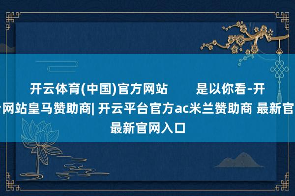 开云体育(中国)官方网站        是以你看-开云平台网站皇马赞助商| 开云平台官方ac米兰赞助商 最新官网入口