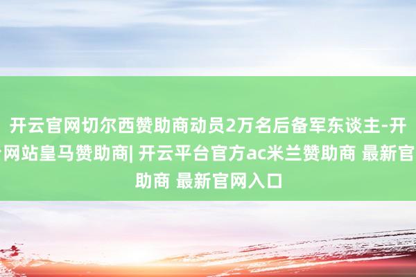 开云官网切尔西赞助商动员2万名后备军东谈主-开云平台网站皇马赞助商| 开云平台官方ac米兰赞助商 最新官网入口