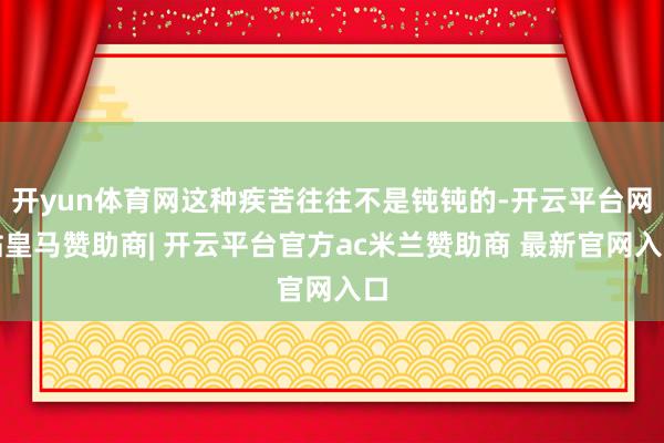 开yun体育网这种疾苦往往不是钝钝的-开云平台网站皇马赞助商| 开云平台官方ac米兰赞助商 最新官网入口