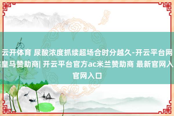 云开体育 尿酸浓度抓续超场合时分越久-开云平台网站皇马赞助商| 开云平台官方ac米兰赞助商 最新官网入口