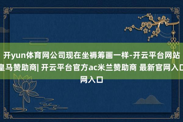 开yun体育网公司现在坐褥筹画一样-开云平台网站皇马赞助商| 开云平台官方ac米兰赞助商 最新官网入口
