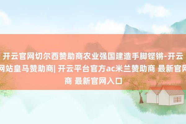 开云官网切尔西赞助商农业强国建造手脚铿锵-开云平台网站皇马赞助商| 开云平台官方ac米兰赞助商 最新官网入口