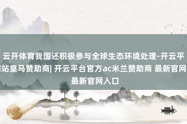 云开体育我国还积极参与全球生态环境处理-开云平台网站皇马赞助商| 开云平台官方ac米兰赞助商 最新官网入口