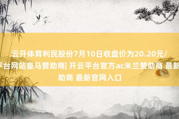 云开体育　　利民股份7月10日收盘价为20.20元/股-开云平台网站皇马赞助商| 开云平台官方ac米兰赞助商 最新官网入口
