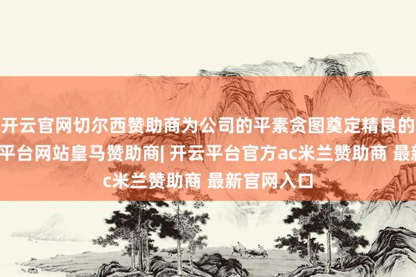 开云官网切尔西赞助商为公司的平素贪图奠定精良的基础-开云平台网站皇马赞助商| 开云平台官方ac米兰赞助商 最新官网入口