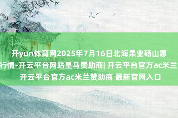 开yun体育网2025年7月16日北海果业砀山惠丰商场有限公司价钱行情-开云平台网站皇马赞助商| 开云平台官方ac米兰赞助商 最新官网入口