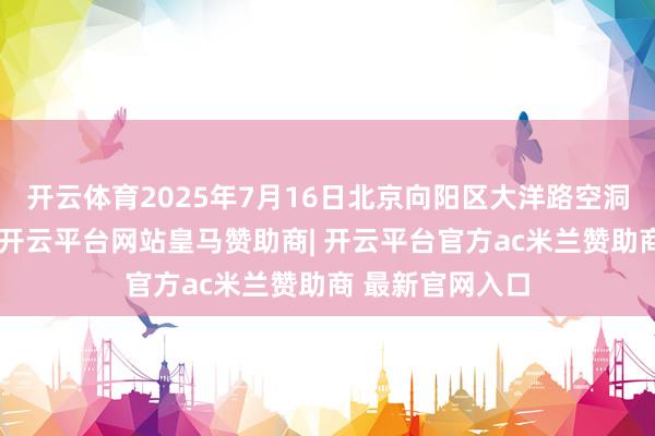 开云体育2025年7月16日北京向阳区大洋路空洞市集价钱行情-开云平台网站皇马赞助商| 开云平台官方ac米兰赞助商 最新官网入口