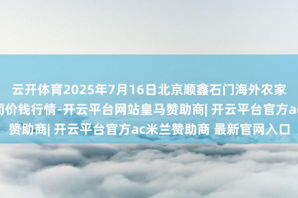 云开体育2025年7月16日北京顺鑫石门海外农家具批发市集集团有限公司价钱行情-开云平台网站皇马赞助商| 开云平台官方ac米兰赞助商 最新官网入口