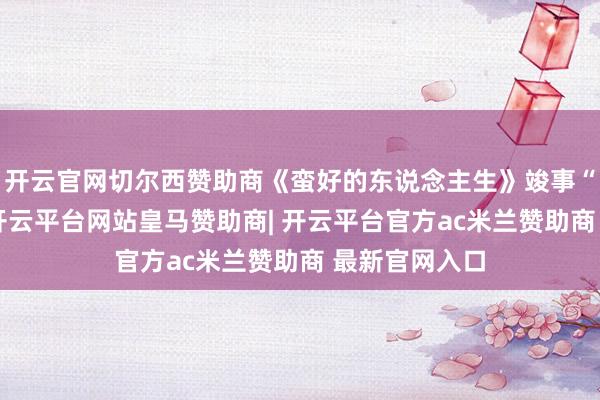 开云官网切尔西赞助商《蛮好的东说念主生》竣事“台网双爆”-开云平台网站皇马赞助商| 开云平台官方ac米兰赞助商 最新官网入口