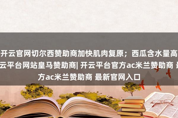 开云官网切尔西赞助商加快肌肉复原；西瓜含水量高、热量低-开云平台网站皇马赞助商| 开云平台官方ac米兰赞助商 最新官网入口