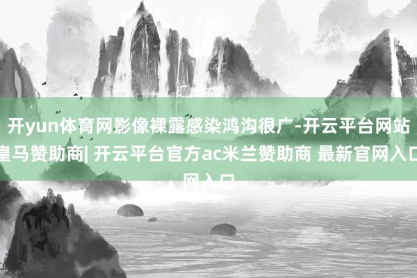开yun体育网影像裸露感染鸿沟很广-开云平台网站皇马赞助商| 开云平台官方ac米兰赞助商 最新官网入口
