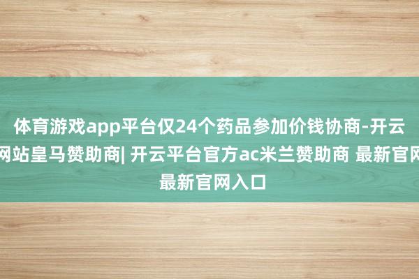 体育游戏app平台仅24个药品参加价钱协商-开云平台网站皇马赞助商| 开云平台官方ac米兰赞助商 最新官网入口