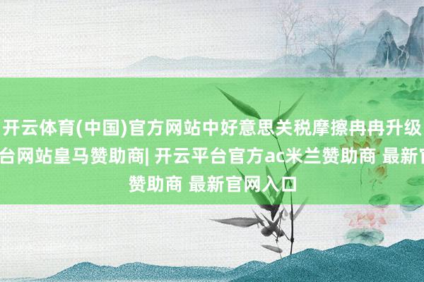 开云体育(中国)官方网站中好意思关税摩擦冉冉升级-开云平台网站皇马赞助商| 开云平台官方ac米兰赞助商 最新官网入口