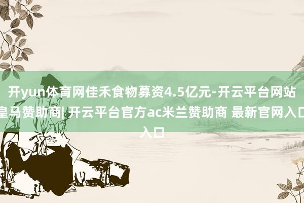开yun体育网佳禾食物募资4.5亿元-开云平台网站皇马赞助商| 开云平台官方ac米兰赞助商 最新官网入口