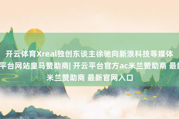 开云体育Xreal独创东谈主徐驰向新浪科技等媒体暗示-开云平台网站皇马赞助商| 开云平台官方ac米兰赞助商 最新官网入口