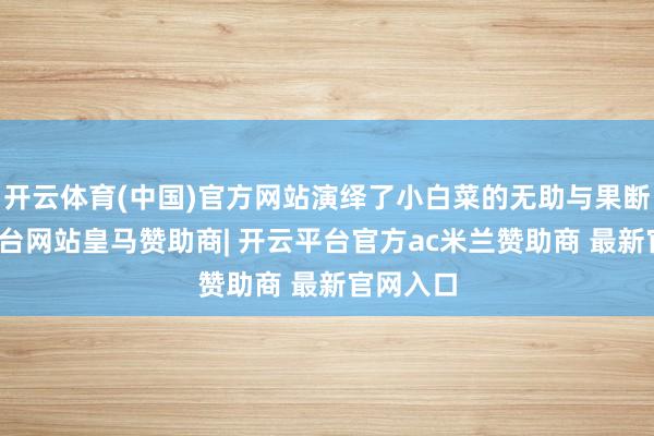 开云体育(中国)官方网站演绎了小白菜的无助与果断-开云平台网站皇马赞助商| 开云平台官方ac米兰赞助商 最新官网入口
