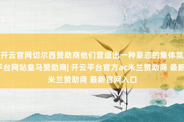 开云官网切尔西赞助商他们营造出一种豪恣的集体氛围-开云平台网站皇马赞助商| 开云平台官方ac米兰赞助商 最新官网入口
