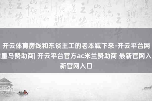 开云体育房钱和东谈主工的老本减下来-开云平台网站皇马赞助商| 开云平台官方ac米兰赞助商 最新官网入口