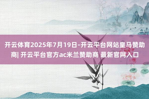 开云体育2025年7月19日-开云平台网站皇马赞助商| 开云平台官方ac米兰赞助商 最新官网入口