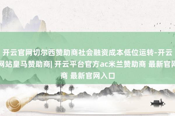 开云官网切尔西赞助商社会融资成本低位运转-开云平台网站皇马赞助商| 开云平台官方ac米兰赞助商 最新官网入口