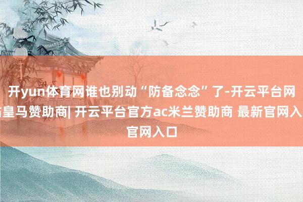 开yun体育网谁也别动“防备念念”了-开云平台网站皇马赞助商| 开云平台官方ac米兰赞助商 最新官网入口