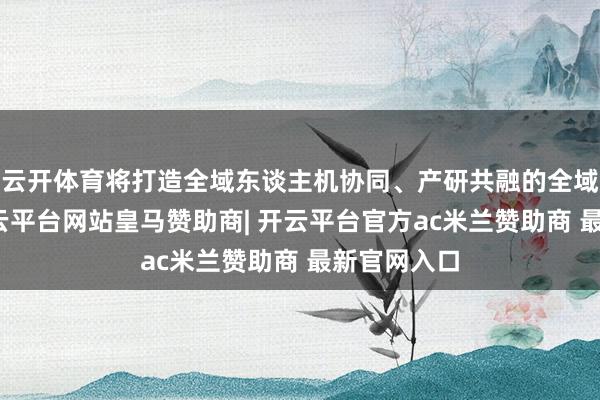 云开体育将打造全域东谈主机协同、产研共融的全域实训场-开云平台网站皇马赞助商| 开云平台官方ac米兰赞助商 最新官网入口